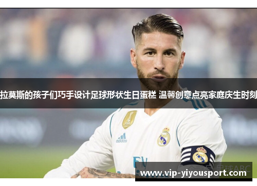 拉莫斯的孩子们巧手设计足球形状生日蛋糕 温馨创意点亮家庭庆生时刻