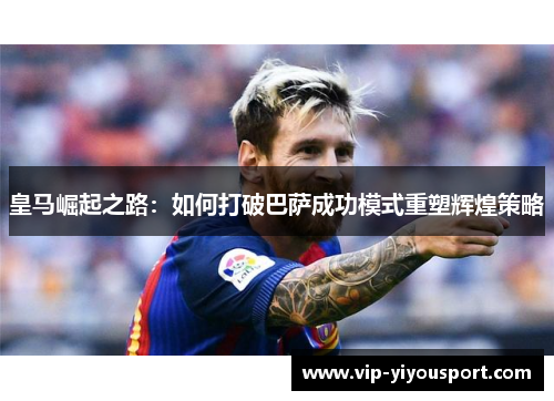 皇马崛起之路：如何打破巴萨成功模式重塑辉煌策略
